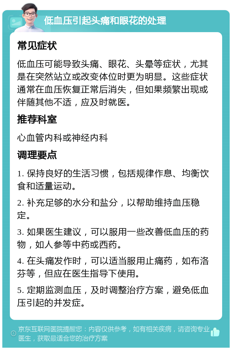 低血压引起头痛和眼花的处理 常见症状 低血压可能导致头痛、眼花、头晕等症状，尤其是在突然站立或改变体位时更为明显。这些症状通常在血压恢复正常后消失，但如果频繁出现或伴随其他不适，应及时就医。 推荐科室 心血管内科或神经内科 调理要点 1. 保持良好的生活习惯，包括规律作息、均衡饮食和适量运动。 2. 补充足够的水分和盐分，以帮助维持血压稳定。 3. 如果医生建议，可以服用一些改善低血压的药物，如人参等中药或西药。 4. 在头痛发作时，可以适当服用止痛药，如布洛芬等，但应在医生指导下使用。 5. 定期监测血压，及时调整治疗方案，避免低血压引起的并发症。