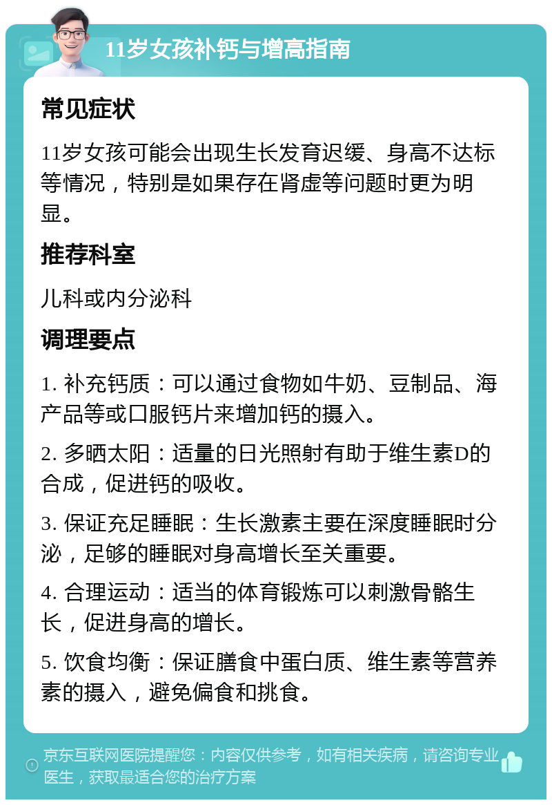 11岁女孩补钙与增高指南 常见症状 11岁女孩可能会出现生长发育迟缓、身高不达标等情况，特别是如果存在肾虚等问题时更为明显。 推荐科室 儿科或内分泌科 调理要点 1. 补充钙质：可以通过食物如牛奶、豆制品、海产品等或口服钙片来增加钙的摄入。 2. 多晒太阳：适量的日光照射有助于维生素D的合成，促进钙的吸收。 3. 保证充足睡眠：生长激素主要在深度睡眠时分泌，足够的睡眠对身高增长至关重要。 4. 合理运动：适当的体育锻炼可以刺激骨骼生长，促进身高的增长。 5. 饮食均衡：保证膳食中蛋白质、维生素等营养素的摄入，避免偏食和挑食。