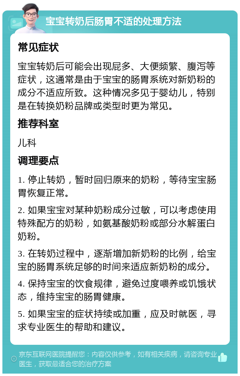 宝宝转奶后肠胃不适的处理方法 常见症状 宝宝转奶后可能会出现屁多、大便频繁、腹泻等症状，这通常是由于宝宝的肠胃系统对新奶粉的成分不适应所致。这种情况多见于婴幼儿，特别是在转换奶粉品牌或类型时更为常见。 推荐科室 儿科 调理要点 1. 停止转奶，暂时回归原来的奶粉，等待宝宝肠胃恢复正常。 2. 如果宝宝对某种奶粉成分过敏，可以考虑使用特殊配方的奶粉，如氨基酸奶粉或部分水解蛋白奶粉。 3. 在转奶过程中，逐渐增加新奶粉的比例，给宝宝的肠胃系统足够的时间来适应新奶粉的成分。 4. 保持宝宝的饮食规律，避免过度喂养或饥饿状态，维持宝宝的肠胃健康。 5. 如果宝宝的症状持续或加重，应及时就医，寻求专业医生的帮助和建议。