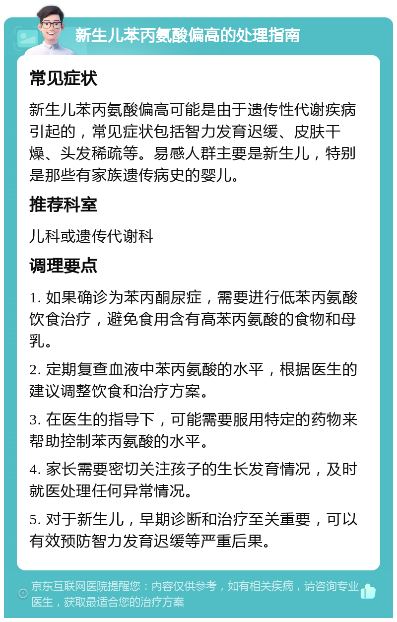 新生儿苯丙氨酸偏高的处理指南 常见症状 新生儿苯丙氨酸偏高可能是由于遗传性代谢疾病引起的，常见症状包括智力发育迟缓、皮肤干燥、头发稀疏等。易感人群主要是新生儿，特别是那些有家族遗传病史的婴儿。 推荐科室 儿科或遗传代谢科 调理要点 1. 如果确诊为苯丙酮尿症，需要进行低苯丙氨酸饮食治疗，避免食用含有高苯丙氨酸的食物和母乳。 2. 定期复查血液中苯丙氨酸的水平，根据医生的建议调整饮食和治疗方案。 3. 在医生的指导下，可能需要服用特定的药物来帮助控制苯丙氨酸的水平。 4. 家长需要密切关注孩子的生长发育情况，及时就医处理任何异常情况。 5. 对于新生儿，早期诊断和治疗至关重要，可以有效预防智力发育迟缓等严重后果。