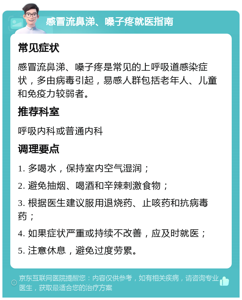 感冒流鼻涕、嗓子疼就医指南 常见症状 感冒流鼻涕、嗓子疼是常见的上呼吸道感染症状，多由病毒引起，易感人群包括老年人、儿童和免疫力较弱者。 推荐科室 呼吸内科或普通内科 调理要点 1. 多喝水，保持室内空气湿润； 2. 避免抽烟、喝酒和辛辣刺激食物； 3. 根据医生建议服用退烧药、止咳药和抗病毒药； 4. 如果症状严重或持续不改善，应及时就医； 5. 注意休息，避免过度劳累。