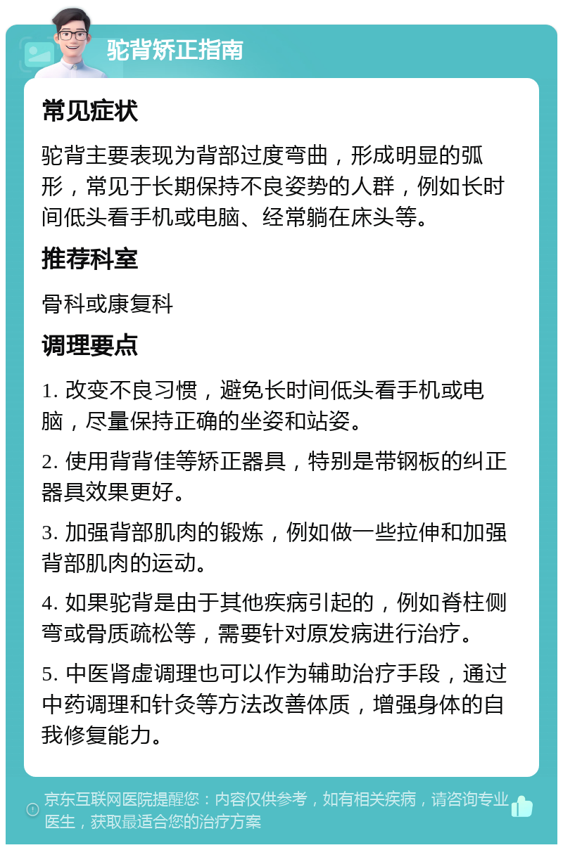 驼背矫正指南 常见症状 驼背主要表现为背部过度弯曲，形成明显的弧形，常见于长期保持不良姿势的人群，例如长时间低头看手机或电脑、经常躺在床头等。 推荐科室 骨科或康复科 调理要点 1. 改变不良习惯，避免长时间低头看手机或电脑，尽量保持正确的坐姿和站姿。 2. 使用背背佳等矫正器具，特别是带钢板的纠正器具效果更好。 3. 加强背部肌肉的锻炼，例如做一些拉伸和加强背部肌肉的运动。 4. 如果驼背是由于其他疾病引起的，例如脊柱侧弯或骨质疏松等，需要针对原发病进行治疗。 5. 中医肾虚调理也可以作为辅助治疗手段，通过中药调理和针灸等方法改善体质，增强身体的自我修复能力。