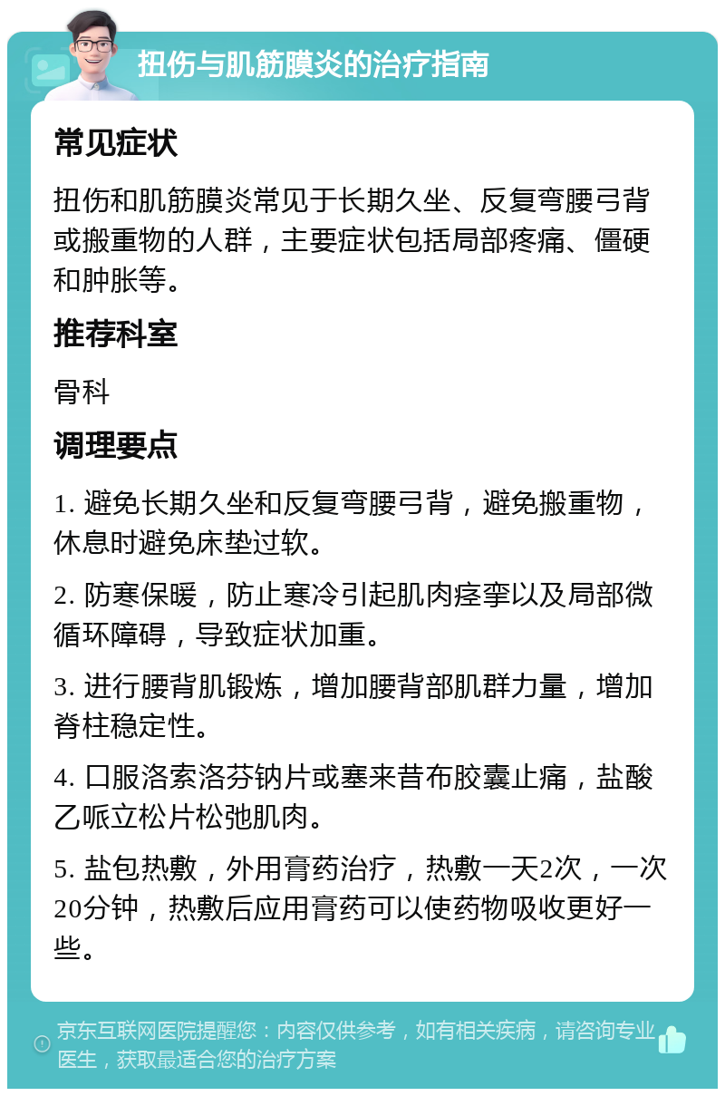 扭伤与肌筋膜炎的治疗指南 常见症状 扭伤和肌筋膜炎常见于长期久坐、反复弯腰弓背或搬重物的人群，主要症状包括局部疼痛、僵硬和肿胀等。 推荐科室 骨科 调理要点 1. 避免长期久坐和反复弯腰弓背，避免搬重物，休息时避免床垫过软。 2. 防寒保暖，防止寒冷引起肌肉痉挛以及局部微循环障碍，导致症状加重。 3. 进行腰背肌锻炼，增加腰背部肌群力量，增加脊柱稳定性。 4. 口服洛索洛芬钠片或塞来昔布胶囊止痛，盐酸乙哌立松片松弛肌肉。 5. 盐包热敷，外用膏药治疗，热敷一天2次，一次20分钟，热敷后应用膏药可以使药物吸收更好一些。