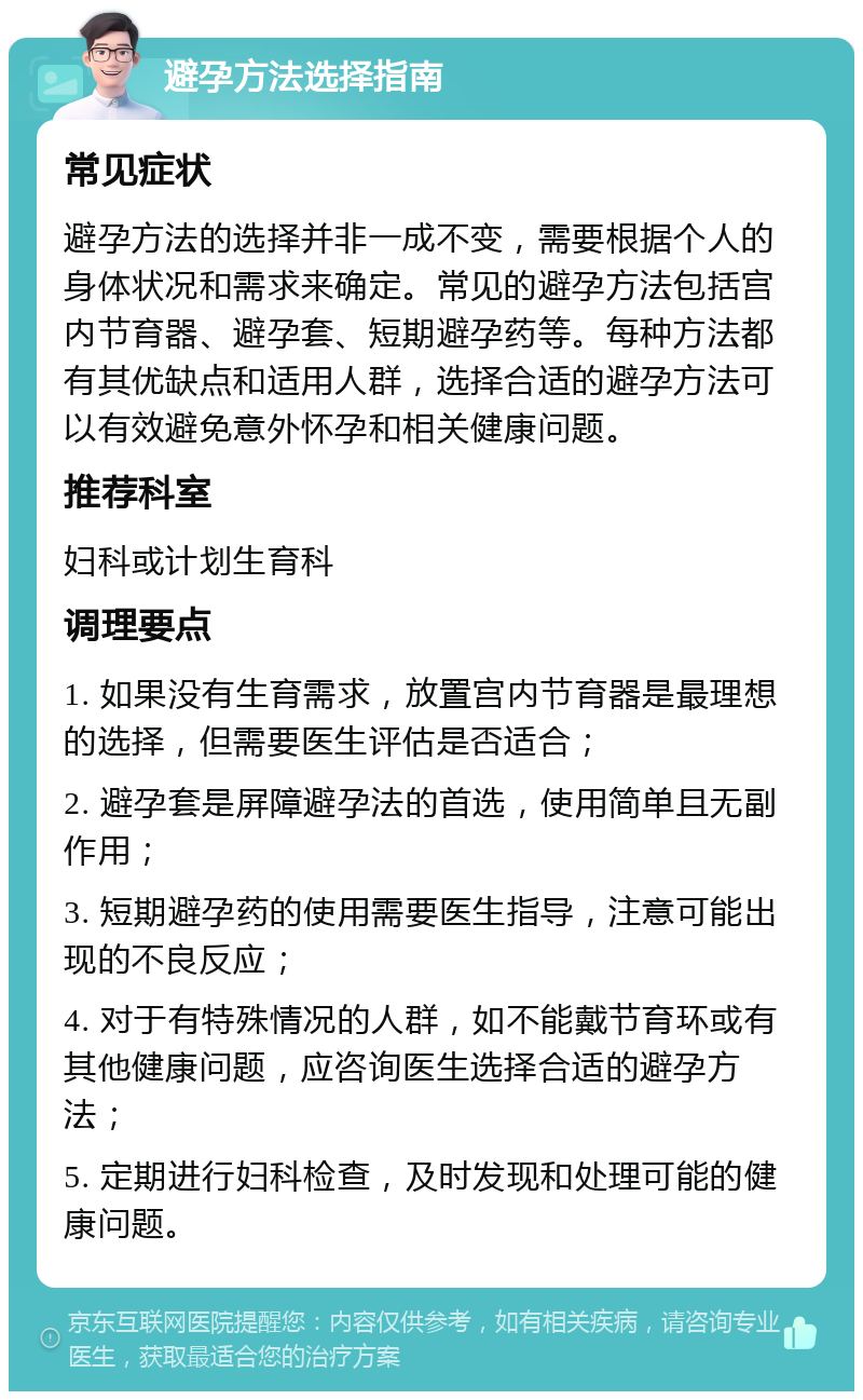 避孕方法选择指南 常见症状 避孕方法的选择并非一成不变，需要根据个人的身体状况和需求来确定。常见的避孕方法包括宫内节育器、避孕套、短期避孕药等。每种方法都有其优缺点和适用人群，选择合适的避孕方法可以有效避免意外怀孕和相关健康问题。 推荐科室 妇科或计划生育科 调理要点 1. 如果没有生育需求，放置宫内节育器是最理想的选择，但需要医生评估是否适合； 2. 避孕套是屏障避孕法的首选，使用简单且无副作用； 3. 短期避孕药的使用需要医生指导，注意可能出现的不良反应； 4. 对于有特殊情况的人群，如不能戴节育环或有其他健康问题，应咨询医生选择合适的避孕方法； 5. 定期进行妇科检查，及时发现和处理可能的健康问题。