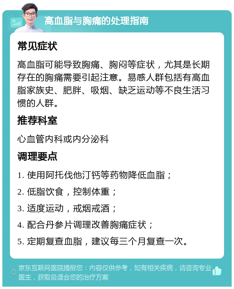 高血脂与胸痛的处理指南 常见症状 高血脂可能导致胸痛、胸闷等症状，尤其是长期存在的胸痛需要引起注意。易感人群包括有高血脂家族史、肥胖、吸烟、缺乏运动等不良生活习惯的人群。 推荐科室 心血管内科或内分泌科 调理要点 1. 使用阿托伐他汀钙等药物降低血脂； 2. 低脂饮食，控制体重； 3. 适度运动，戒烟戒酒； 4. 配合丹参片调理改善胸痛症状； 5. 定期复查血脂，建议每三个月复查一次。