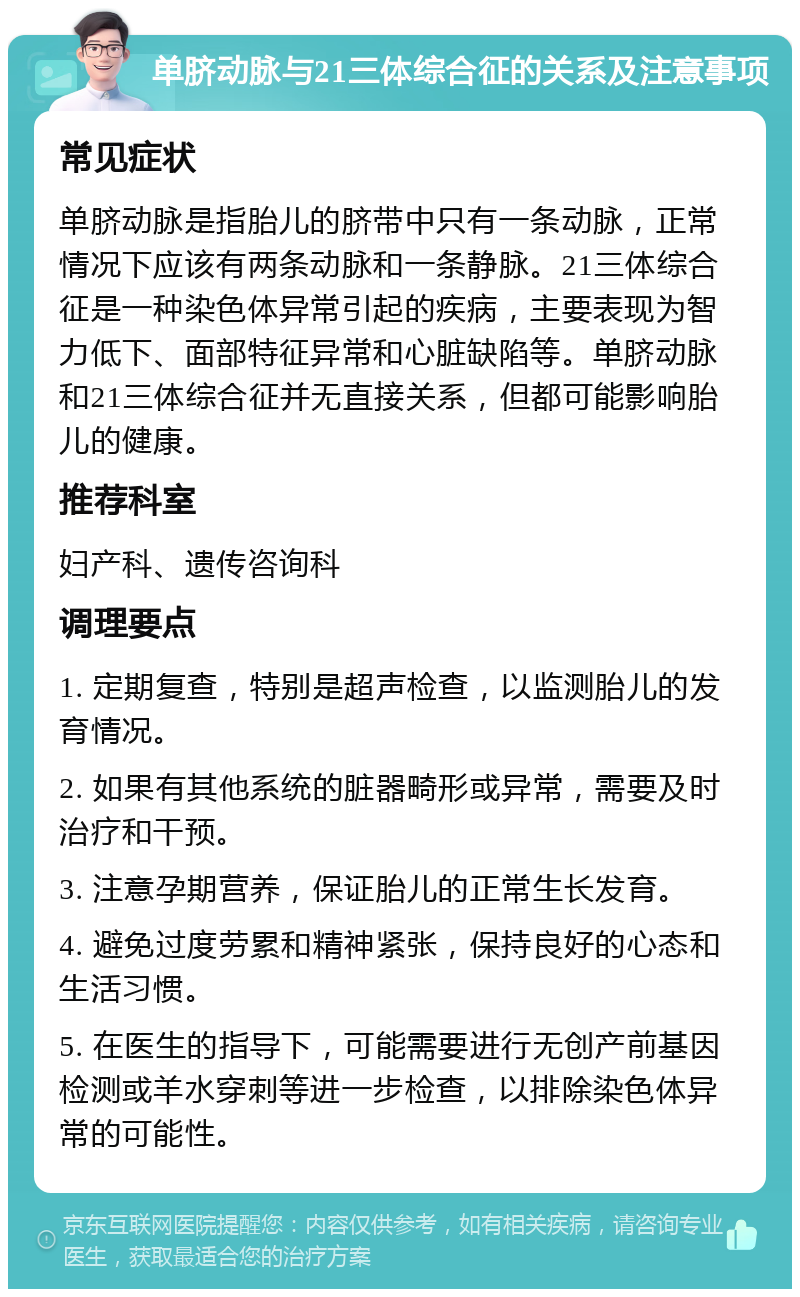 单脐动脉与21三体综合征的关系及注意事项 常见症状 单脐动脉是指胎儿的脐带中只有一条动脉，正常情况下应该有两条动脉和一条静脉。21三体综合征是一种染色体异常引起的疾病，主要表现为智力低下、面部特征异常和心脏缺陷等。单脐动脉和21三体综合征并无直接关系，但都可能影响胎儿的健康。 推荐科室 妇产科、遗传咨询科 调理要点 1. 定期复查，特别是超声检查，以监测胎儿的发育情况。 2. 如果有其他系统的脏器畸形或异常，需要及时治疗和干预。 3. 注意孕期营养，保证胎儿的正常生长发育。 4. 避免过度劳累和精神紧张，保持良好的心态和生活习惯。 5. 在医生的指导下，可能需要进行无创产前基因检测或羊水穿刺等进一步检查，以排除染色体异常的可能性。