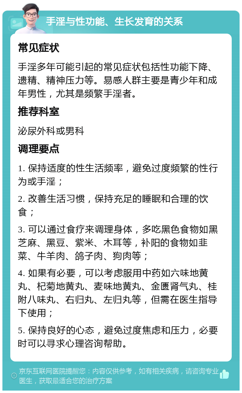 手淫与性功能、生长发育的关系 常见症状 手淫多年可能引起的常见症状包括性功能下降、遗精、精神压力等。易感人群主要是青少年和成年男性，尤其是频繁手淫者。 推荐科室 泌尿外科或男科 调理要点 1. 保持适度的性生活频率，避免过度频繁的性行为或手淫； 2. 改善生活习惯，保持充足的睡眠和合理的饮食； 3. 可以通过食疗来调理身体，多吃黑色食物如黑芝麻、黑豆、紫米、木耳等，补阳的食物如韭菜、牛羊肉、鸽子肉、狗肉等； 4. 如果有必要，可以考虑服用中药如六味地黄丸、杞菊地黄丸、麦味地黄丸、金匮肾气丸、桂附八味丸、右归丸、左归丸等，但需在医生指导下使用； 5. 保持良好的心态，避免过度焦虑和压力，必要时可以寻求心理咨询帮助。