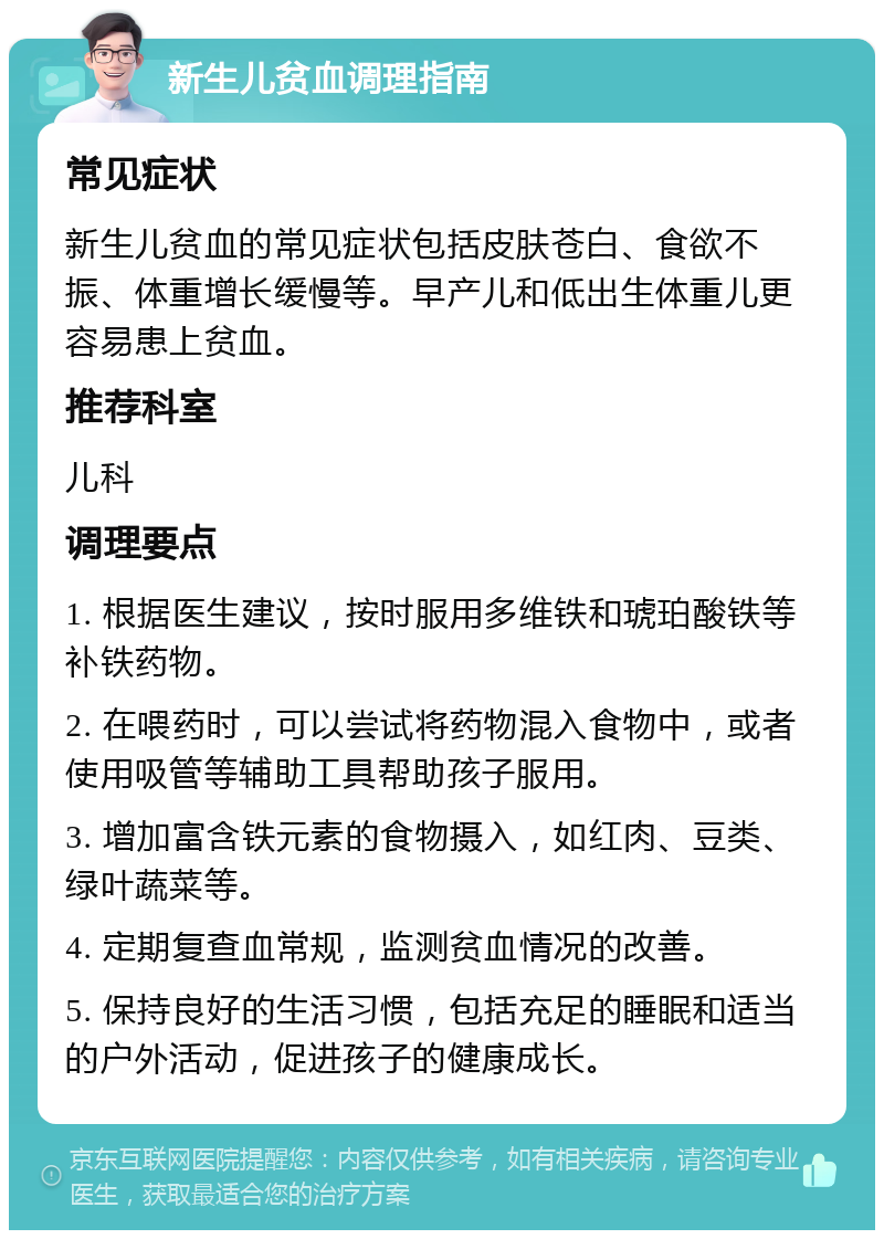 新生儿贫血调理指南 常见症状 新生儿贫血的常见症状包括皮肤苍白、食欲不振、体重增长缓慢等。早产儿和低出生体重儿更容易患上贫血。 推荐科室 儿科 调理要点 1. 根据医生建议，按时服用多维铁和琥珀酸铁等补铁药物。 2. 在喂药时，可以尝试将药物混入食物中，或者使用吸管等辅助工具帮助孩子服用。 3. 增加富含铁元素的食物摄入，如红肉、豆类、绿叶蔬菜等。 4. 定期复查血常规，监测贫血情况的改善。 5. 保持良好的生活习惯，包括充足的睡眠和适当的户外活动，促进孩子的健康成长。