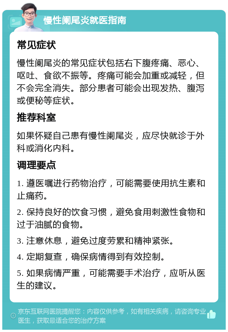 慢性阑尾炎就医指南 常见症状 慢性阑尾炎的常见症状包括右下腹疼痛、恶心、呕吐、食欲不振等。疼痛可能会加重或减轻，但不会完全消失。部分患者可能会出现发热、腹泻或便秘等症状。 推荐科室 如果怀疑自己患有慢性阑尾炎，应尽快就诊于外科或消化内科。 调理要点 1. 遵医嘱进行药物治疗，可能需要使用抗生素和止痛药。 2. 保持良好的饮食习惯，避免食用刺激性食物和过于油腻的食物。 3. 注意休息，避免过度劳累和精神紧张。 4. 定期复查，确保病情得到有效控制。 5. 如果病情严重，可能需要手术治疗，应听从医生的建议。