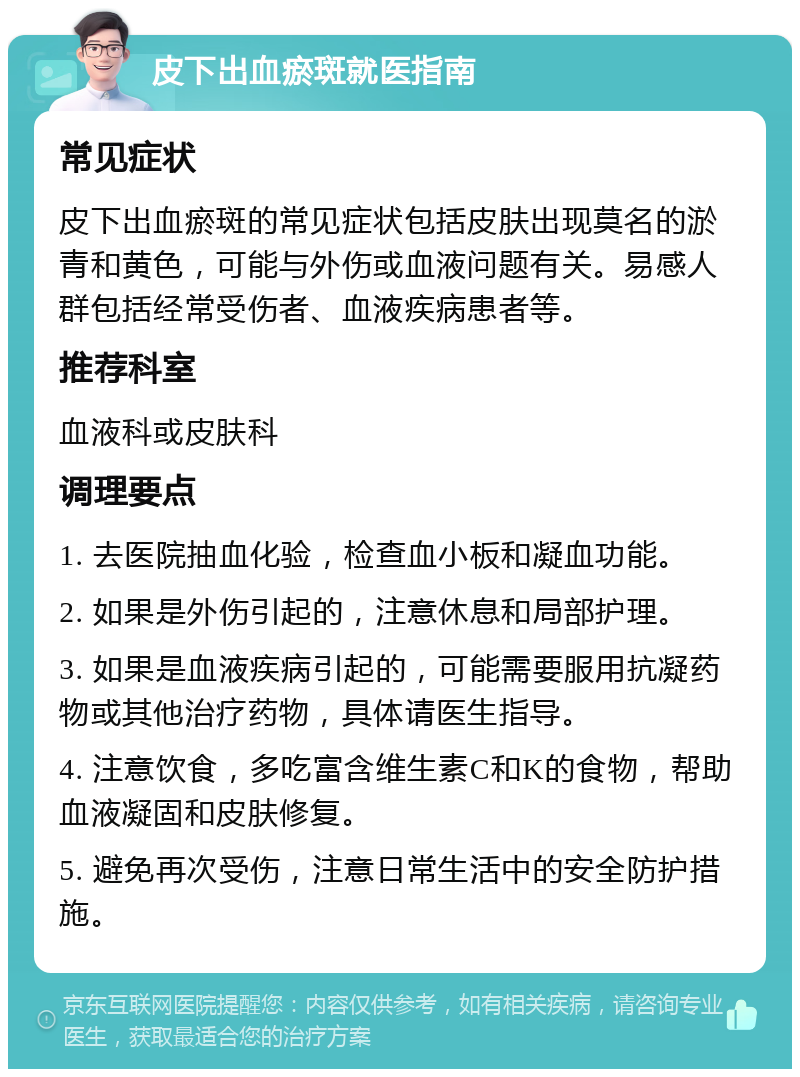 皮下出血瘀斑就医指南 常见症状 皮下出血瘀斑的常见症状包括皮肤出现莫名的淤青和黄色，可能与外伤或血液问题有关。易感人群包括经常受伤者、血液疾病患者等。 推荐科室 血液科或皮肤科 调理要点 1. 去医院抽血化验，检查血小板和凝血功能。 2. 如果是外伤引起的，注意休息和局部护理。 3. 如果是血液疾病引起的，可能需要服用抗凝药物或其他治疗药物，具体请医生指导。 4. 注意饮食，多吃富含维生素C和K的食物，帮助血液凝固和皮肤修复。 5. 避免再次受伤，注意日常生活中的安全防护措施。