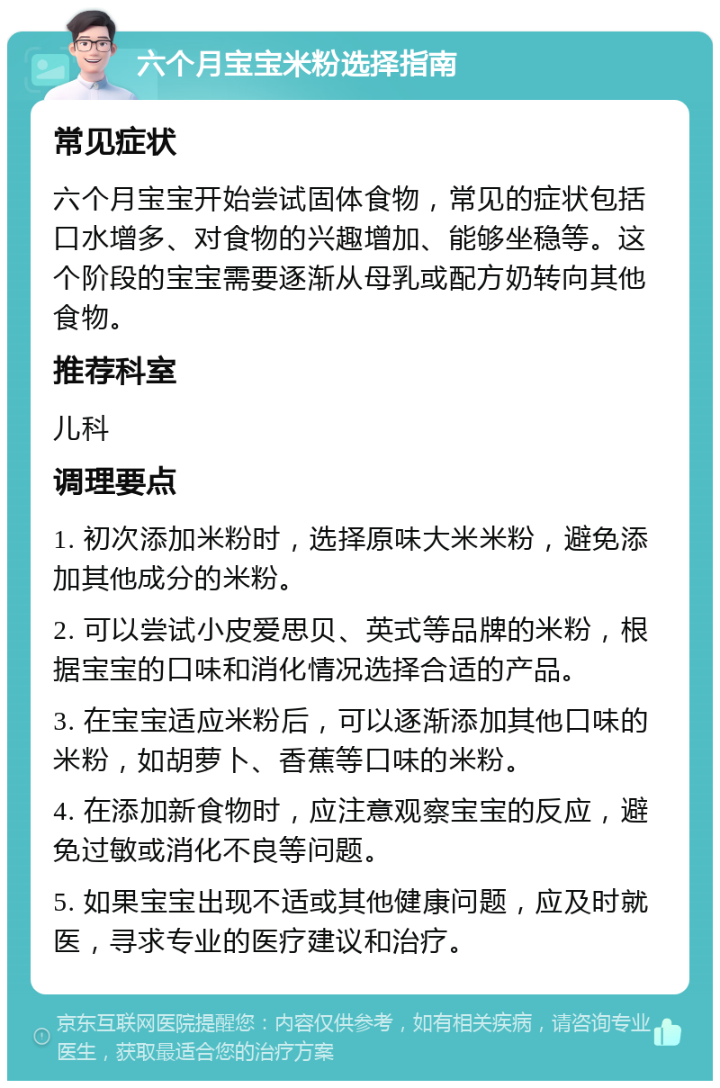 六个月宝宝米粉选择指南 常见症状 六个月宝宝开始尝试固体食物，常见的症状包括口水增多、对食物的兴趣增加、能够坐稳等。这个阶段的宝宝需要逐渐从母乳或配方奶转向其他食物。 推荐科室 儿科 调理要点 1. 初次添加米粉时，选择原味大米米粉，避免添加其他成分的米粉。 2. 可以尝试小皮爱思贝、英式等品牌的米粉，根据宝宝的口味和消化情况选择合适的产品。 3. 在宝宝适应米粉后，可以逐渐添加其他口味的米粉，如胡萝卜、香蕉等口味的米粉。 4. 在添加新食物时，应注意观察宝宝的反应，避免过敏或消化不良等问题。 5. 如果宝宝出现不适或其他健康问题，应及时就医，寻求专业的医疗建议和治疗。