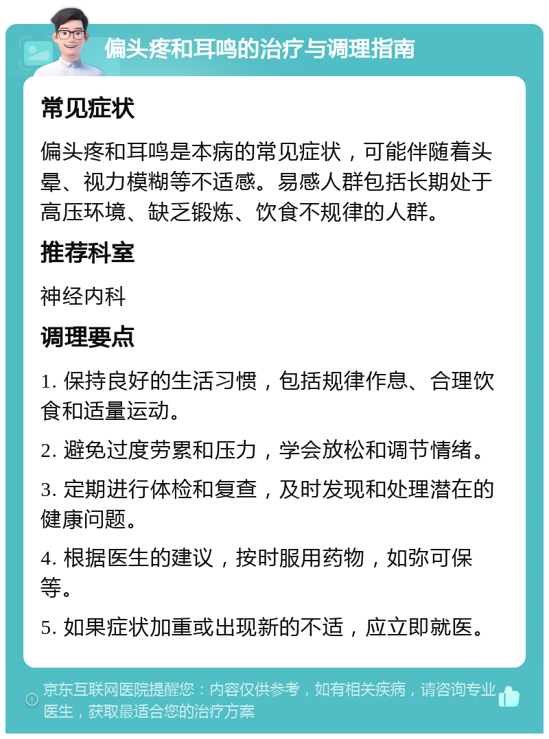 偏头疼和耳鸣的治疗与调理指南 常见症状 偏头疼和耳鸣是本病的常见症状，可能伴随着头晕、视力模糊等不适感。易感人群包括长期处于高压环境、缺乏锻炼、饮食不规律的人群。 推荐科室 神经内科 调理要点 1. 保持良好的生活习惯，包括规律作息、合理饮食和适量运动。 2. 避免过度劳累和压力，学会放松和调节情绪。 3. 定期进行体检和复查，及时发现和处理潜在的健康问题。 4. 根据医生的建议，按时服用药物，如弥可保等。 5. 如果症状加重或出现新的不适，应立即就医。