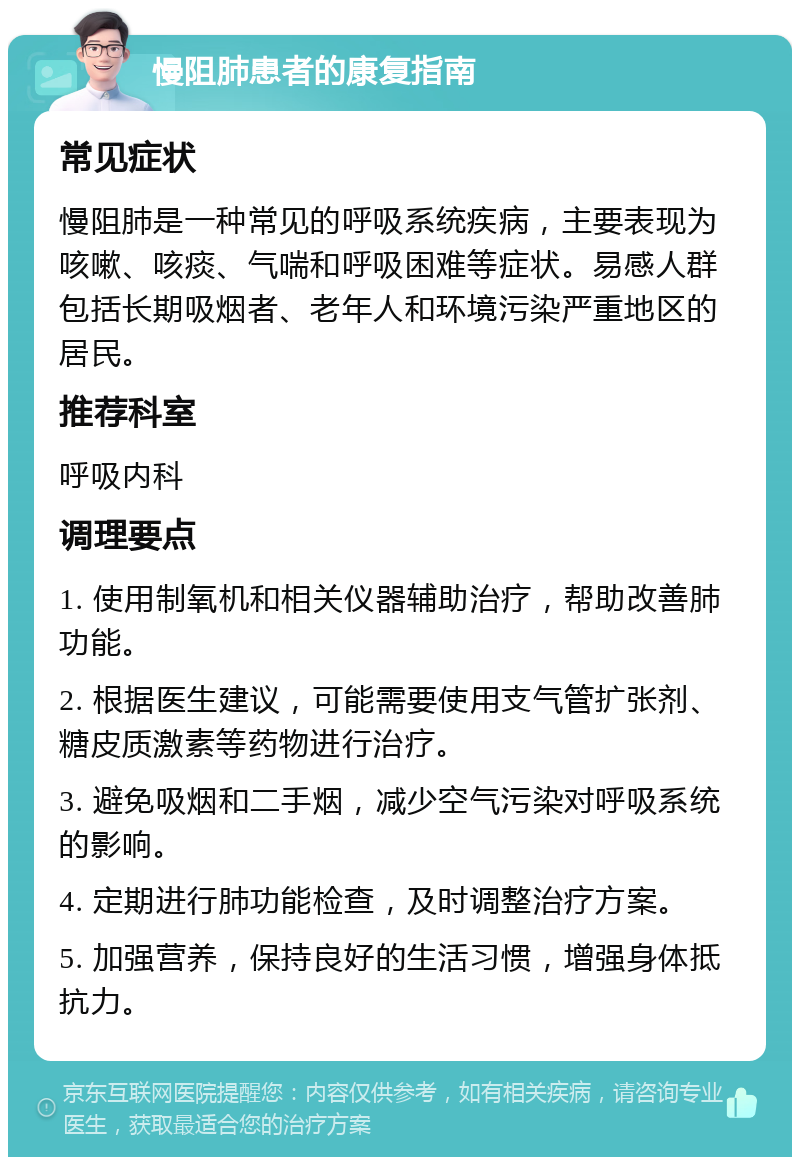 慢阻肺患者的康复指南 常见症状 慢阻肺是一种常见的呼吸系统疾病，主要表现为咳嗽、咳痰、气喘和呼吸困难等症状。易感人群包括长期吸烟者、老年人和环境污染严重地区的居民。 推荐科室 呼吸内科 调理要点 1. 使用制氧机和相关仪器辅助治疗，帮助改善肺功能。 2. 根据医生建议，可能需要使用支气管扩张剂、糖皮质激素等药物进行治疗。 3. 避免吸烟和二手烟，减少空气污染对呼吸系统的影响。 4. 定期进行肺功能检查，及时调整治疗方案。 5. 加强营养，保持良好的生活习惯，增强身体抵抗力。