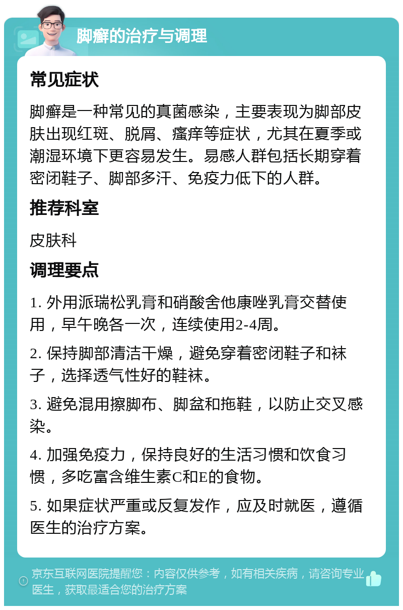 脚癣的治疗与调理 常见症状 脚癣是一种常见的真菌感染，主要表现为脚部皮肤出现红斑、脱屑、瘙痒等症状，尤其在夏季或潮湿环境下更容易发生。易感人群包括长期穿着密闭鞋子、脚部多汗、免疫力低下的人群。 推荐科室 皮肤科 调理要点 1. 外用派瑞松乳膏和硝酸舍他康唑乳膏交替使用，早午晚各一次，连续使用2-4周。 2. 保持脚部清洁干燥，避免穿着密闭鞋子和袜子，选择透气性好的鞋袜。 3. 避免混用擦脚布、脚盆和拖鞋，以防止交叉感染。 4. 加强免疫力，保持良好的生活习惯和饮食习惯，多吃富含维生素C和E的食物。 5. 如果症状严重或反复发作，应及时就医，遵循医生的治疗方案。