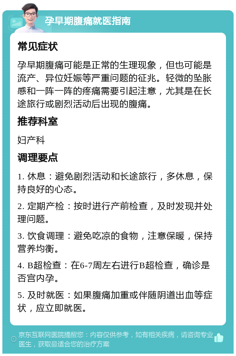 孕早期腹痛就医指南 常见症状 孕早期腹痛可能是正常的生理现象，但也可能是流产、异位妊娠等严重问题的征兆。轻微的坠胀感和一阵一阵的疼痛需要引起注意，尤其是在长途旅行或剧烈活动后出现的腹痛。 推荐科室 妇产科 调理要点 1. 休息：避免剧烈活动和长途旅行，多休息，保持良好的心态。 2. 定期产检：按时进行产前检查，及时发现并处理问题。 3. 饮食调理：避免吃凉的食物，注意保暖，保持营养均衡。 4. B超检查：在6-7周左右进行B超检查，确诊是否宫内孕。 5. 及时就医：如果腹痛加重或伴随阴道出血等症状，应立即就医。