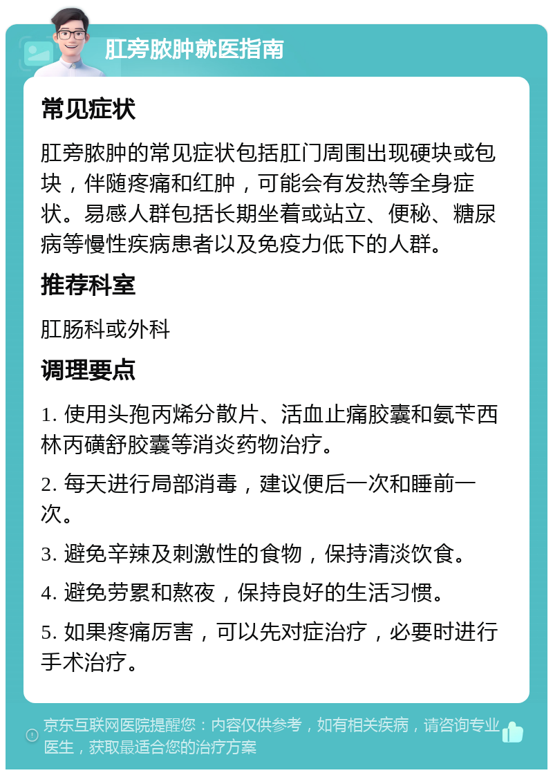 肛旁脓肿就医指南 常见症状 肛旁脓肿的常见症状包括肛门周围出现硬块或包块，伴随疼痛和红肿，可能会有发热等全身症状。易感人群包括长期坐着或站立、便秘、糖尿病等慢性疾病患者以及免疫力低下的人群。 推荐科室 肛肠科或外科 调理要点 1. 使用头孢丙烯分散片、活血止痛胶囊和氨苄西林丙磺舒胶囊等消炎药物治疗。 2. 每天进行局部消毒，建议便后一次和睡前一次。 3. 避免辛辣及刺激性的食物，保持清淡饮食。 4. 避免劳累和熬夜，保持良好的生活习惯。 5. 如果疼痛厉害，可以先对症治疗，必要时进行手术治疗。