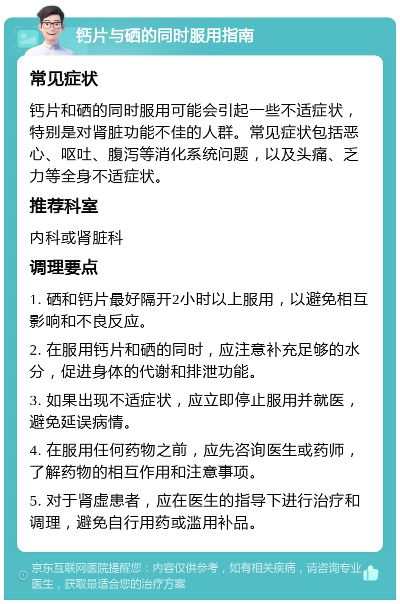 钙片与硒的同时服用指南 常见症状 钙片和硒的同时服用可能会引起一些不适症状，特别是对肾脏功能不佳的人群。常见症状包括恶心、呕吐、腹泻等消化系统问题，以及头痛、乏力等全身不适症状。 推荐科室 内科或肾脏科 调理要点 1. 硒和钙片最好隔开2小时以上服用，以避免相互影响和不良反应。 2. 在服用钙片和硒的同时，应注意补充足够的水分，促进身体的代谢和排泄功能。 3. 如果出现不适症状，应立即停止服用并就医，避免延误病情。 4. 在服用任何药物之前，应先咨询医生或药师，了解药物的相互作用和注意事项。 5. 对于肾虚患者，应在医生的指导下进行治疗和调理，避免自行用药或滥用补品。