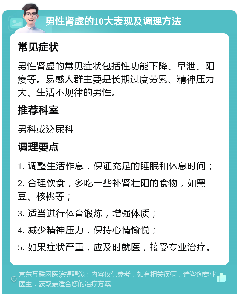 男性肾虚的10大表现及调理方法 常见症状 男性肾虚的常见症状包括性功能下降、早泄、阳痿等。易感人群主要是长期过度劳累、精神压力大、生活不规律的男性。 推荐科室 男科或泌尿科 调理要点 1. 调整生活作息，保证充足的睡眠和休息时间； 2. 合理饮食，多吃一些补肾壮阳的食物，如黑豆、核桃等； 3. 适当进行体育锻炼，增强体质； 4. 减少精神压力，保持心情愉悦； 5. 如果症状严重，应及时就医，接受专业治疗。