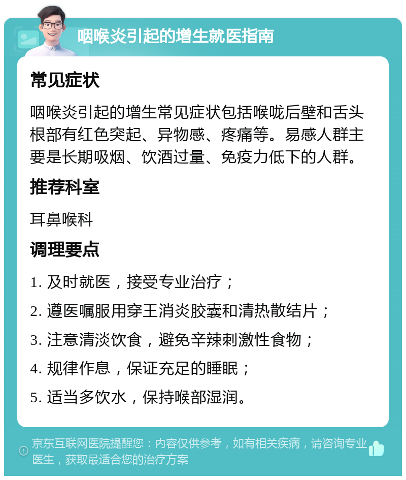 咽喉炎引起的增生就医指南 常见症状 咽喉炎引起的增生常见症状包括喉咙后壁和舌头根部有红色突起、异物感、疼痛等。易感人群主要是长期吸烟、饮酒过量、免疫力低下的人群。 推荐科室 耳鼻喉科 调理要点 1. 及时就医，接受专业治疗； 2. 遵医嘱服用穿王消炎胶囊和清热散结片； 3. 注意清淡饮食，避免辛辣刺激性食物； 4. 规律作息，保证充足的睡眠； 5. 适当多饮水，保持喉部湿润。