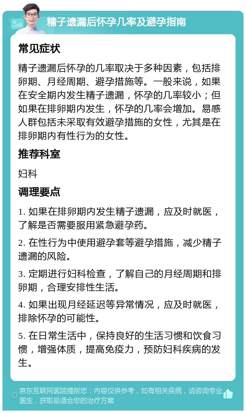 精子遗漏后怀孕几率及避孕指南 常见症状 精子遗漏后怀孕的几率取决于多种因素，包括排卵期、月经周期、避孕措施等。一般来说，如果在安全期内发生精子遗漏，怀孕的几率较小；但如果在排卵期内发生，怀孕的几率会增加。易感人群包括未采取有效避孕措施的女性，尤其是在排卵期内有性行为的女性。 推荐科室 妇科 调理要点 1. 如果在排卵期内发生精子遗漏，应及时就医，了解是否需要服用紧急避孕药。 2. 在性行为中使用避孕套等避孕措施，减少精子遗漏的风险。 3. 定期进行妇科检查，了解自己的月经周期和排卵期，合理安排性生活。 4. 如果出现月经延迟等异常情况，应及时就医，排除怀孕的可能性。 5. 在日常生活中，保持良好的生活习惯和饮食习惯，增强体质，提高免疫力，预防妇科疾病的发生。