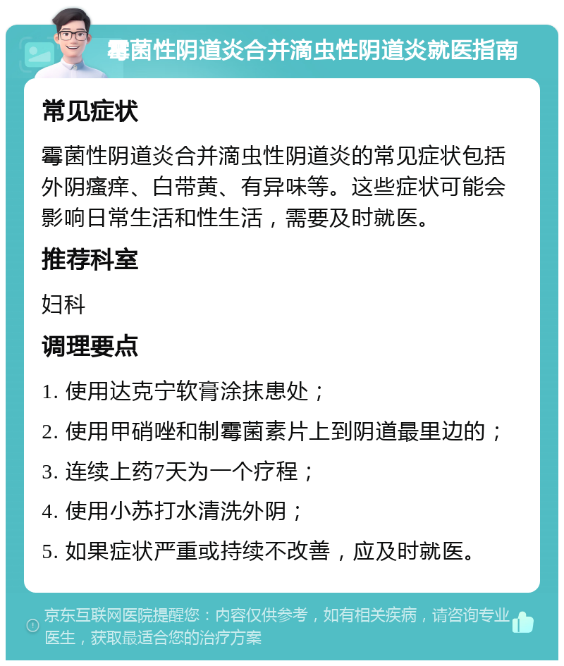 霉菌性阴道炎合并滴虫性阴道炎就医指南 常见症状 霉菌性阴道炎合并滴虫性阴道炎的常见症状包括外阴瘙痒、白带黄、有异味等。这些症状可能会影响日常生活和性生活，需要及时就医。 推荐科室 妇科 调理要点 1. 使用达克宁软膏涂抹患处； 2. 使用甲硝唑和制霉菌素片上到阴道最里边的； 3. 连续上药7天为一个疗程； 4. 使用小苏打水清洗外阴； 5. 如果症状严重或持续不改善，应及时就医。