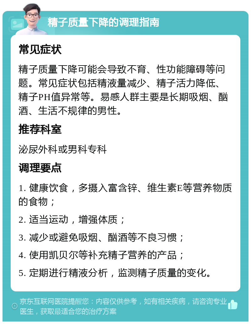 精子质量下降的调理指南 常见症状 精子质量下降可能会导致不育、性功能障碍等问题。常见症状包括精液量减少、精子活力降低、精子PH值异常等。易感人群主要是长期吸烟、酗酒、生活不规律的男性。 推荐科室 泌尿外科或男科专科 调理要点 1. 健康饮食，多摄入富含锌、维生素E等营养物质的食物； 2. 适当运动，增强体质； 3. 减少或避免吸烟、酗酒等不良习惯； 4. 使用凯贝尔等补充精子营养的产品； 5. 定期进行精液分析，监测精子质量的变化。