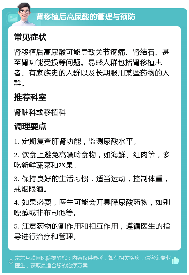 肾移植后高尿酸的管理与预防 常见症状 肾移植后高尿酸可能导致关节疼痛、肾结石、甚至肾功能受损等问题。易感人群包括肾移植患者、有家族史的人群以及长期服用某些药物的人群。 推荐科室 肾脏科或移植科 调理要点 1. 定期复查肝肾功能，监测尿酸水平。 2. 饮食上避免高嘌呤食物，如海鲜、红肉等，多吃新鲜蔬菜和水果。 3. 保持良好的生活习惯，适当运动，控制体重，戒烟限酒。 4. 如果必要，医生可能会开具降尿酸药物，如别嘌醇或非布司他等。 5. 注意药物的副作用和相互作用，遵循医生的指导进行治疗和管理。