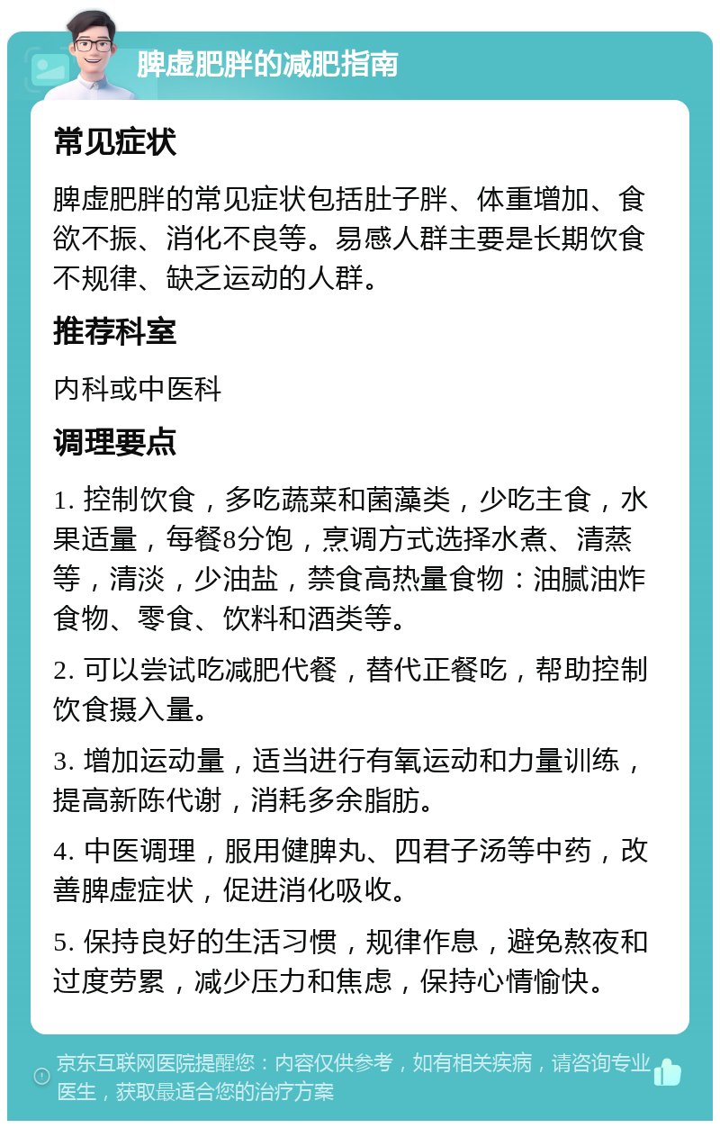 脾虚肥胖的减肥指南 常见症状 脾虚肥胖的常见症状包括肚子胖、体重增加、食欲不振、消化不良等。易感人群主要是长期饮食不规律、缺乏运动的人群。 推荐科室 内科或中医科 调理要点 1. 控制饮食，多吃蔬菜和菌藻类，少吃主食，水果适量，每餐8分饱，烹调方式选择水煮、清蒸等，清淡，少油盐，禁食高热量食物：油腻油炸食物、零食、饮料和酒类等。 2. 可以尝试吃减肥代餐，替代正餐吃，帮助控制饮食摄入量。 3. 增加运动量，适当进行有氧运动和力量训练，提高新陈代谢，消耗多余脂肪。 4. 中医调理，服用健脾丸、四君子汤等中药，改善脾虚症状，促进消化吸收。 5. 保持良好的生活习惯，规律作息，避免熬夜和过度劳累，减少压力和焦虑，保持心情愉快。