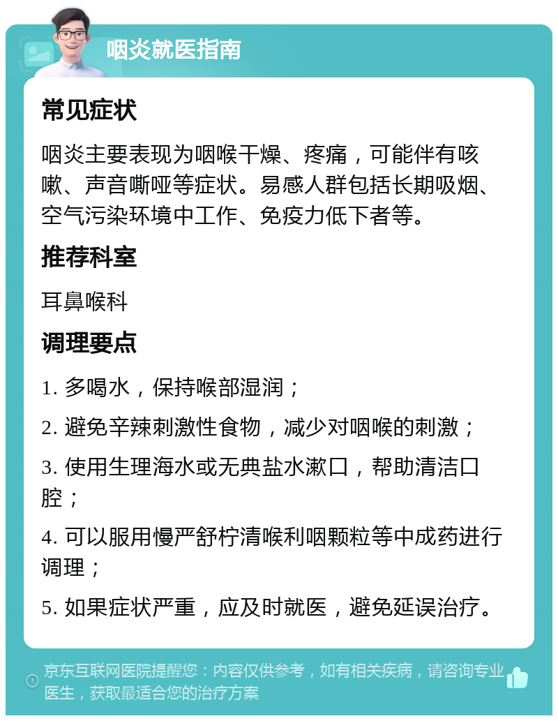 咽炎就医指南 常见症状 咽炎主要表现为咽喉干燥、疼痛，可能伴有咳嗽、声音嘶哑等症状。易感人群包括长期吸烟、空气污染环境中工作、免疫力低下者等。 推荐科室 耳鼻喉科 调理要点 1. 多喝水，保持喉部湿润； 2. 避免辛辣刺激性食物，减少对咽喉的刺激； 3. 使用生理海水或无典盐水漱口，帮助清洁口腔； 4. 可以服用慢严舒柠清喉利咽颗粒等中成药进行调理； 5. 如果症状严重，应及时就医，避免延误治疗。