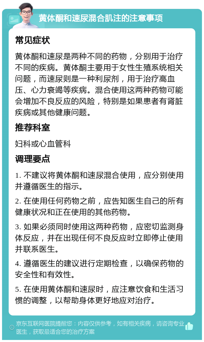 黄体酮和速尿混合肌注的注意事项 常见症状 黄体酮和速尿是两种不同的药物，分别用于治疗不同的疾病。黄体酮主要用于女性生殖系统相关问题，而速尿则是一种利尿剂，用于治疗高血压、心力衰竭等疾病。混合使用这两种药物可能会增加不良反应的风险，特别是如果患者有肾脏疾病或其他健康问题。 推荐科室 妇科或心血管科 调理要点 1. 不建议将黄体酮和速尿混合使用，应分别使用并遵循医生的指示。 2. 在使用任何药物之前，应告知医生自己的所有健康状况和正在使用的其他药物。 3. 如果必须同时使用这两种药物，应密切监测身体反应，并在出现任何不良反应时立即停止使用并联系医生。 4. 遵循医生的建议进行定期检查，以确保药物的安全性和有效性。 5. 在使用黄体酮和速尿时，应注意饮食和生活习惯的调整，以帮助身体更好地应对治疗。