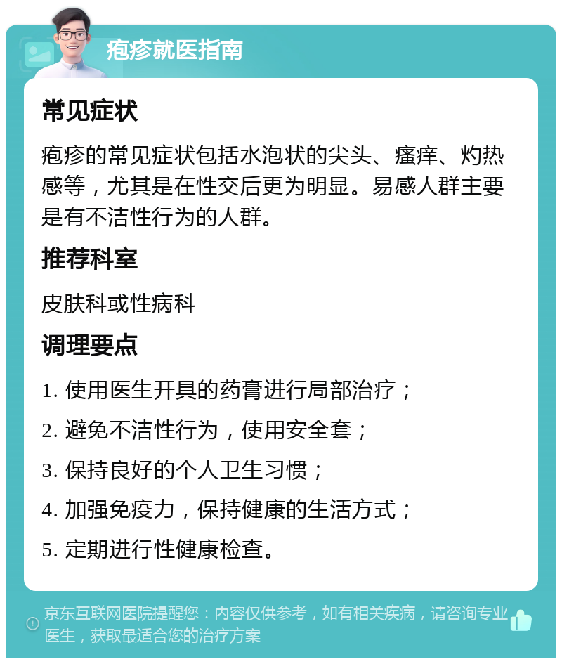 疱疹就医指南 常见症状 疱疹的常见症状包括水泡状的尖头、瘙痒、灼热感等，尤其是在性交后更为明显。易感人群主要是有不洁性行为的人群。 推荐科室 皮肤科或性病科 调理要点 1. 使用医生开具的药膏进行局部治疗； 2. 避免不洁性行为，使用安全套； 3. 保持良好的个人卫生习惯； 4. 加强免疫力，保持健康的生活方式； 5. 定期进行性健康检查。