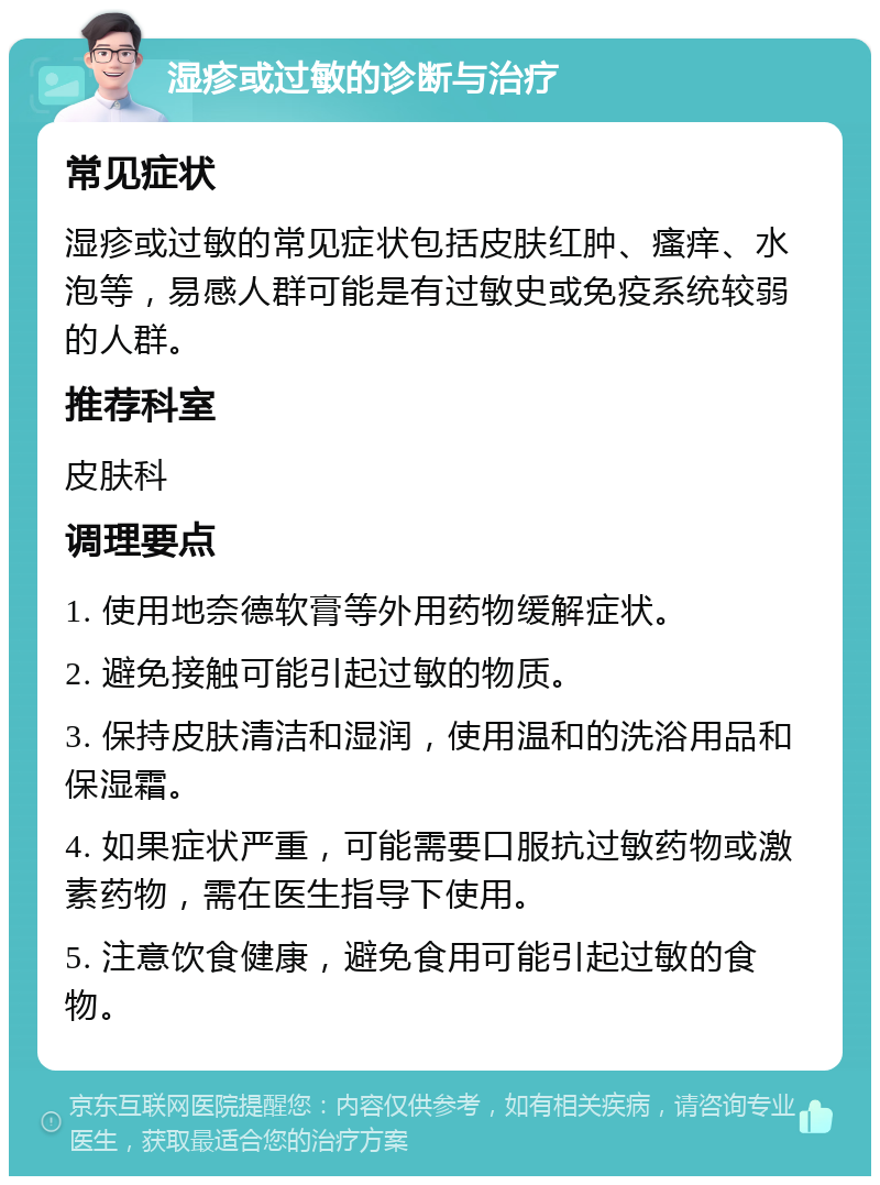 湿疹或过敏的诊断与治疗 常见症状 湿疹或过敏的常见症状包括皮肤红肿、瘙痒、水泡等，易感人群可能是有过敏史或免疫系统较弱的人群。 推荐科室 皮肤科 调理要点 1. 使用地奈德软膏等外用药物缓解症状。 2. 避免接触可能引起过敏的物质。 3. 保持皮肤清洁和湿润，使用温和的洗浴用品和保湿霜。 4. 如果症状严重，可能需要口服抗过敏药物或激素药物，需在医生指导下使用。 5. 注意饮食健康，避免食用可能引起过敏的食物。