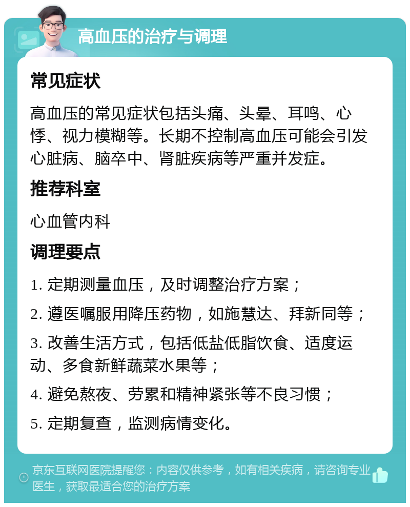 高血压的治疗与调理 常见症状 高血压的常见症状包括头痛、头晕、耳鸣、心悸、视力模糊等。长期不控制高血压可能会引发心脏病、脑卒中、肾脏疾病等严重并发症。 推荐科室 心血管内科 调理要点 1. 定期测量血压，及时调整治疗方案； 2. 遵医嘱服用降压药物，如施慧达、拜新同等； 3. 改善生活方式，包括低盐低脂饮食、适度运动、多食新鲜蔬菜水果等； 4. 避免熬夜、劳累和精神紧张等不良习惯； 5. 定期复查，监测病情变化。