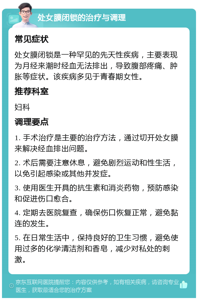 处女膜闭锁的治疗与调理 常见症状 处女膜闭锁是一种罕见的先天性疾病，主要表现为月经来潮时经血无法排出，导致腹部疼痛、肿胀等症状。该疾病多见于青春期女性。 推荐科室 妇科 调理要点 1. 手术治疗是主要的治疗方法，通过切开处女膜来解决经血排出问题。 2. 术后需要注意休息，避免剧烈运动和性生活，以免引起感染或其他并发症。 3. 使用医生开具的抗生素和消炎药物，预防感染和促进伤口愈合。 4. 定期去医院复查，确保伤口恢复正常，避免黏连的发生。 5. 在日常生活中，保持良好的卫生习惯，避免使用过多的化学清洁剂和香皂，减少对私处的刺激。