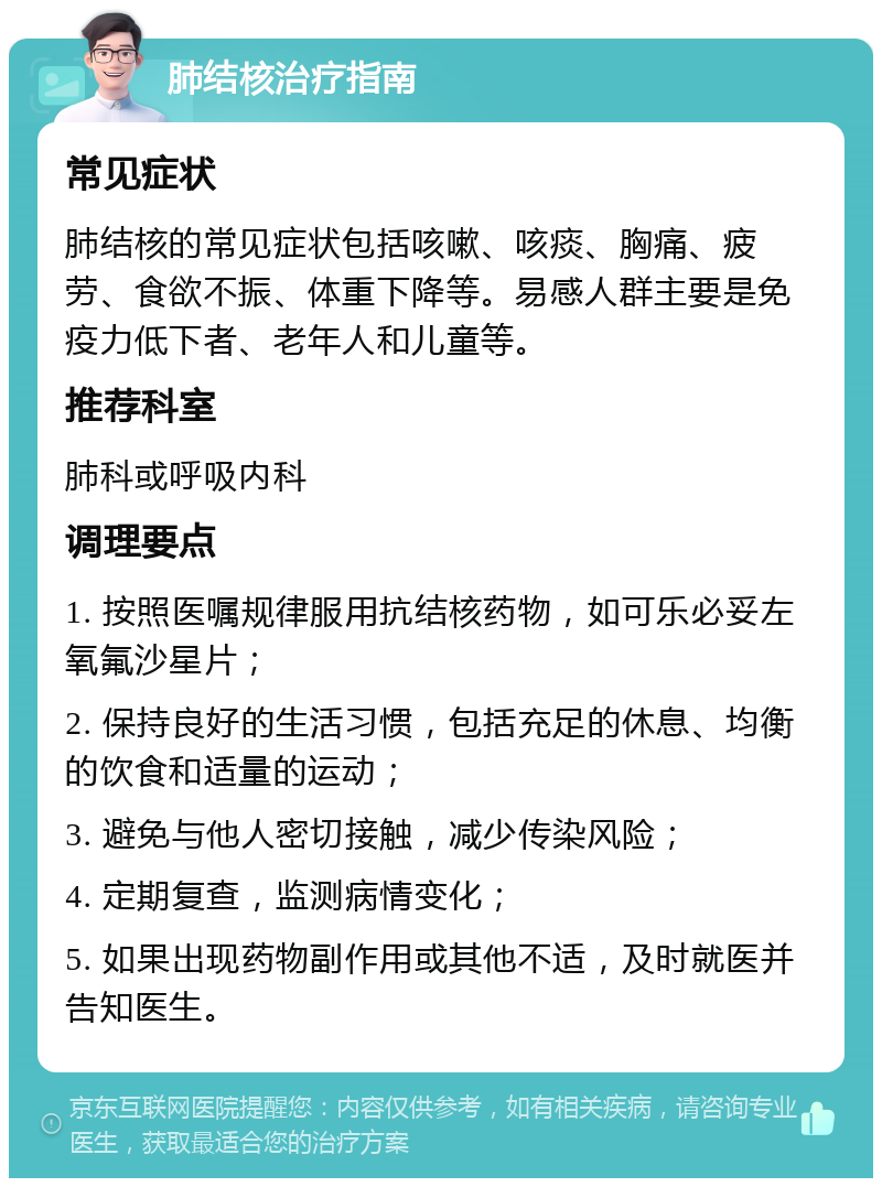 肺结核治疗指南 常见症状 肺结核的常见症状包括咳嗽、咳痰、胸痛、疲劳、食欲不振、体重下降等。易感人群主要是免疫力低下者、老年人和儿童等。 推荐科室 肺科或呼吸内科 调理要点 1. 按照医嘱规律服用抗结核药物，如可乐必妥左氧氟沙星片； 2. 保持良好的生活习惯，包括充足的休息、均衡的饮食和适量的运动； 3. 避免与他人密切接触，减少传染风险； 4. 定期复查，监测病情变化； 5. 如果出现药物副作用或其他不适，及时就医并告知医生。