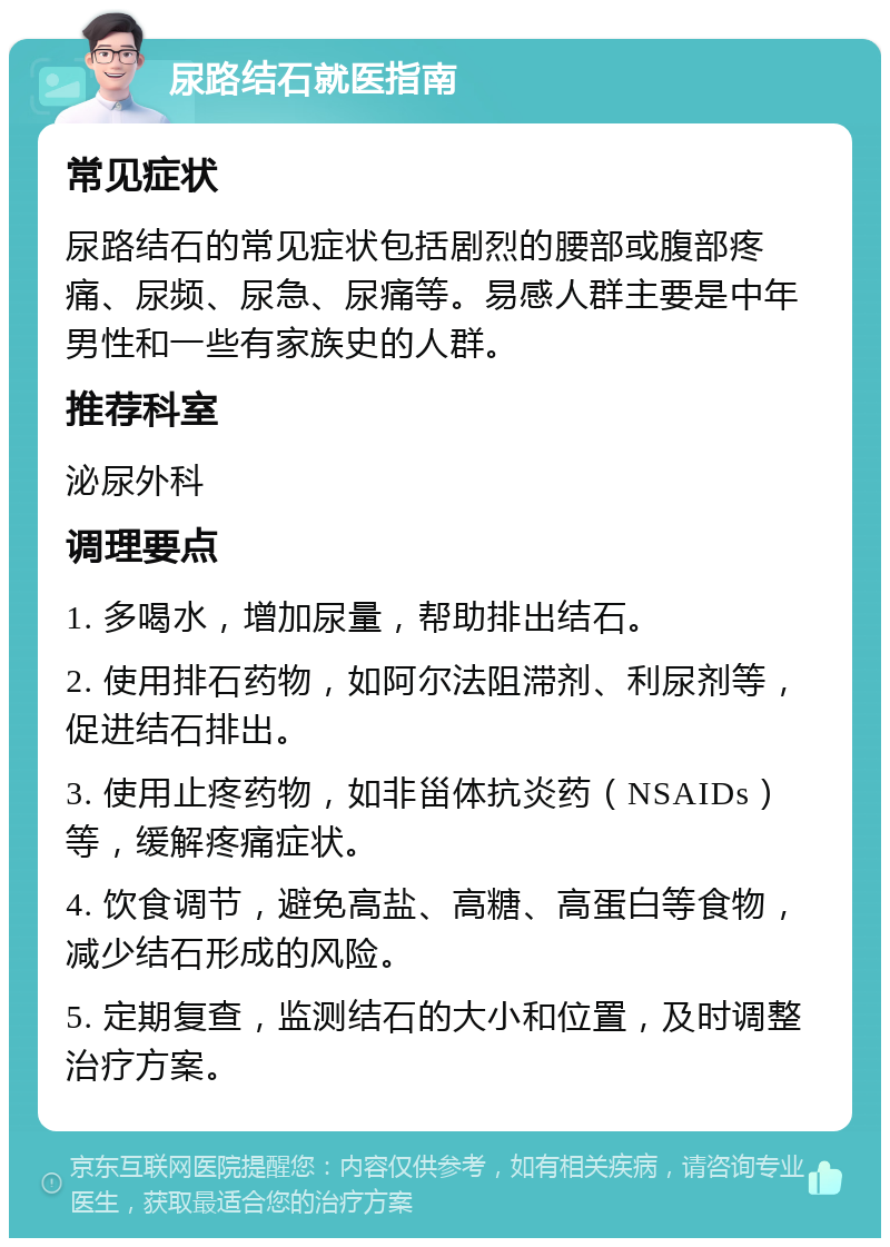 尿路结石就医指南 常见症状 尿路结石的常见症状包括剧烈的腰部或腹部疼痛、尿频、尿急、尿痛等。易感人群主要是中年男性和一些有家族史的人群。 推荐科室 泌尿外科 调理要点 1. 多喝水，增加尿量，帮助排出结石。 2. 使用排石药物，如阿尔法阻滞剂、利尿剂等，促进结石排出。 3. 使用止疼药物，如非甾体抗炎药（NSAIDs）等，缓解疼痛症状。 4. 饮食调节，避免高盐、高糖、高蛋白等食物，减少结石形成的风险。 5. 定期复查，监测结石的大小和位置，及时调整治疗方案。