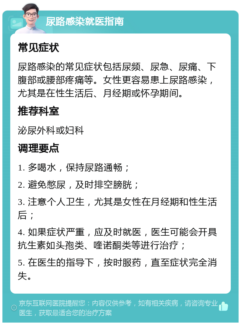 尿路感染就医指南 常见症状 尿路感染的常见症状包括尿频、尿急、尿痛、下腹部或腰部疼痛等。女性更容易患上尿路感染，尤其是在性生活后、月经期或怀孕期间。 推荐科室 泌尿外科或妇科 调理要点 1. 多喝水，保持尿路通畅； 2. 避免憋尿，及时排空膀胱； 3. 注意个人卫生，尤其是女性在月经期和性生活后； 4. 如果症状严重，应及时就医，医生可能会开具抗生素如头孢类、喹诺酮类等进行治疗； 5. 在医生的指导下，按时服药，直至症状完全消失。