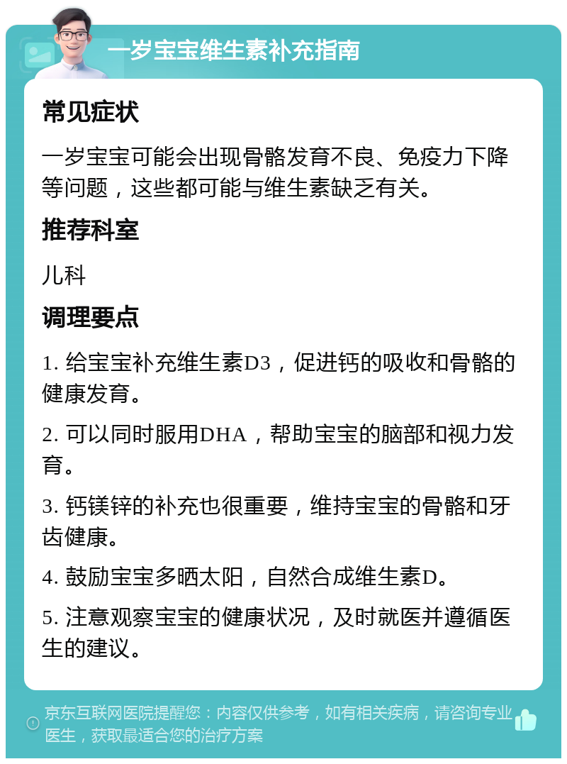 一岁宝宝维生素补充指南 常见症状 一岁宝宝可能会出现骨骼发育不良、免疫力下降等问题，这些都可能与维生素缺乏有关。 推荐科室 儿科 调理要点 1. 给宝宝补充维生素D3，促进钙的吸收和骨骼的健康发育。 2. 可以同时服用DHA，帮助宝宝的脑部和视力发育。 3. 钙镁锌的补充也很重要，维持宝宝的骨骼和牙齿健康。 4. 鼓励宝宝多晒太阳，自然合成维生素D。 5. 注意观察宝宝的健康状况，及时就医并遵循医生的建议。