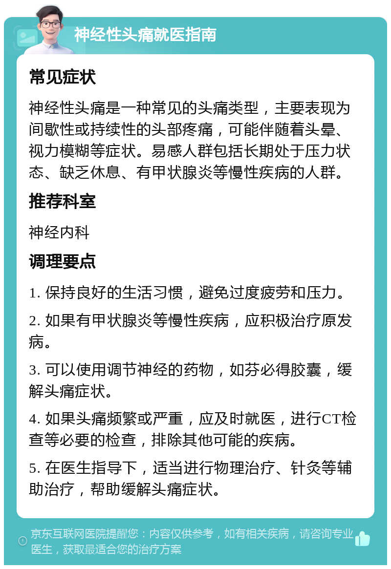 神经性头痛就医指南 常见症状 神经性头痛是一种常见的头痛类型，主要表现为间歇性或持续性的头部疼痛，可能伴随着头晕、视力模糊等症状。易感人群包括长期处于压力状态、缺乏休息、有甲状腺炎等慢性疾病的人群。 推荐科室 神经内科 调理要点 1. 保持良好的生活习惯，避免过度疲劳和压力。 2. 如果有甲状腺炎等慢性疾病，应积极治疗原发病。 3. 可以使用调节神经的药物，如芬必得胶囊，缓解头痛症状。 4. 如果头痛频繁或严重，应及时就医，进行CT检查等必要的检查，排除其他可能的疾病。 5. 在医生指导下，适当进行物理治疗、针灸等辅助治疗，帮助缓解头痛症状。