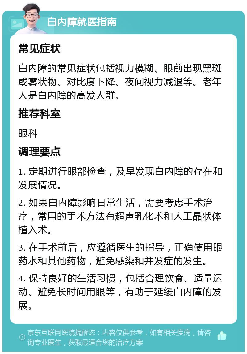 白内障就医指南 常见症状 白内障的常见症状包括视力模糊、眼前出现黑斑或雾状物、对比度下降、夜间视力减退等。老年人是白内障的高发人群。 推荐科室 眼科 调理要点 1. 定期进行眼部检查，及早发现白内障的存在和发展情况。 2. 如果白内障影响日常生活，需要考虑手术治疗，常用的手术方法有超声乳化术和人工晶状体植入术。 3. 在手术前后，应遵循医生的指导，正确使用眼药水和其他药物，避免感染和并发症的发生。 4. 保持良好的生活习惯，包括合理饮食、适量运动、避免长时间用眼等，有助于延缓白内障的发展。