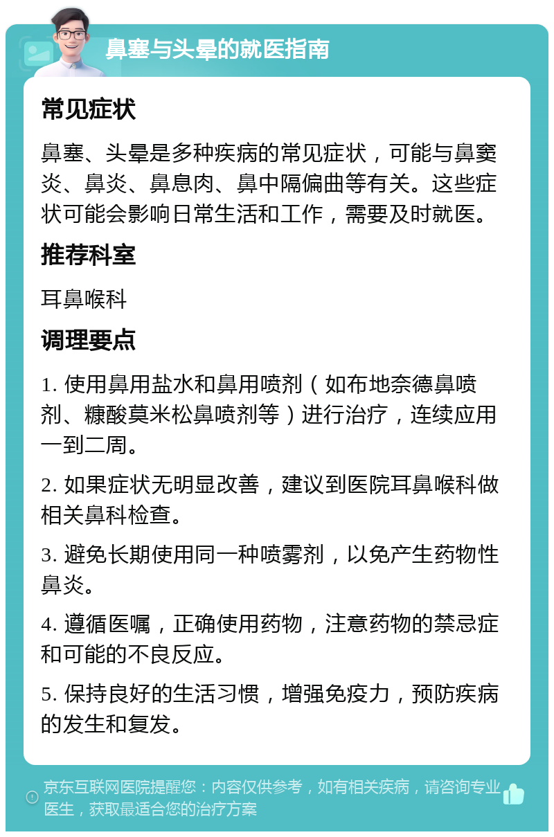 鼻塞与头晕的就医指南 常见症状 鼻塞、头晕是多种疾病的常见症状，可能与鼻窦炎、鼻炎、鼻息肉、鼻中隔偏曲等有关。这些症状可能会影响日常生活和工作，需要及时就医。 推荐科室 耳鼻喉科 调理要点 1. 使用鼻用盐水和鼻用喷剂（如布地奈德鼻喷剂、糠酸莫米松鼻喷剂等）进行治疗，连续应用一到二周。 2. 如果症状无明显改善，建议到医院耳鼻喉科做相关鼻科检查。 3. 避免长期使用同一种喷雾剂，以免产生药物性鼻炎。 4. 遵循医嘱，正确使用药物，注意药物的禁忌症和可能的不良反应。 5. 保持良好的生活习惯，增强免疫力，预防疾病的发生和复发。