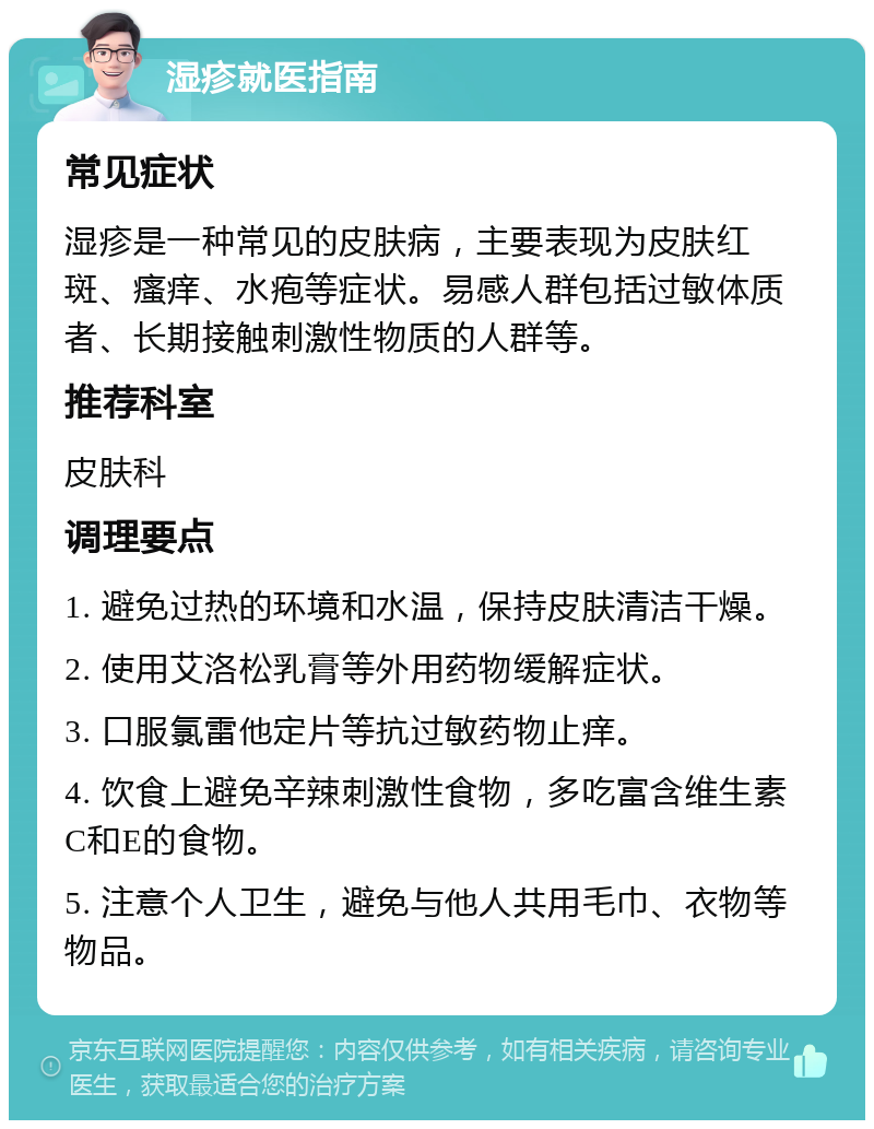 湿疹就医指南 常见症状 湿疹是一种常见的皮肤病，主要表现为皮肤红斑、瘙痒、水疱等症状。易感人群包括过敏体质者、长期接触刺激性物质的人群等。 推荐科室 皮肤科 调理要点 1. 避免过热的环境和水温，保持皮肤清洁干燥。 2. 使用艾洛松乳膏等外用药物缓解症状。 3. 口服氯雷他定片等抗过敏药物止痒。 4. 饮食上避免辛辣刺激性食物，多吃富含维生素C和E的食物。 5. 注意个人卫生，避免与他人共用毛巾、衣物等物品。