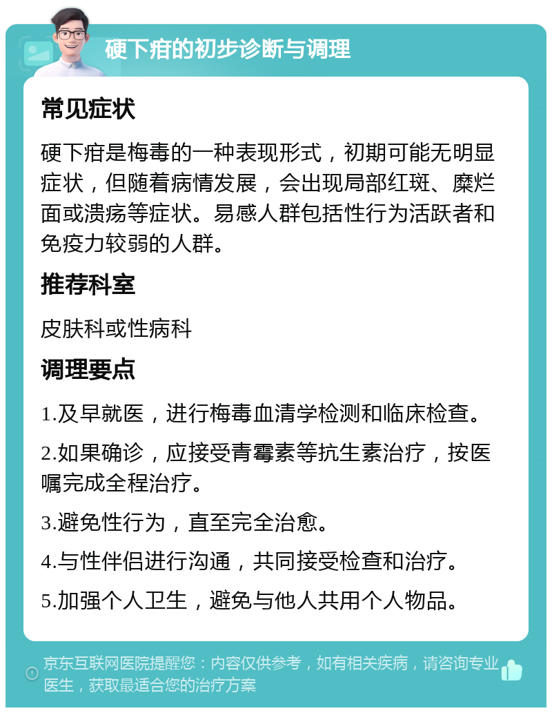 硬下疳的初步诊断与调理 常见症状 硬下疳是梅毒的一种表现形式，初期可能无明显症状，但随着病情发展，会出现局部红斑、糜烂面或溃疡等症状。易感人群包括性行为活跃者和免疫力较弱的人群。 推荐科室 皮肤科或性病科 调理要点 1.及早就医，进行梅毒血清学检测和临床检查。 2.如果确诊，应接受青霉素等抗生素治疗，按医嘱完成全程治疗。 3.避免性行为，直至完全治愈。 4.与性伴侣进行沟通，共同接受检查和治疗。 5.加强个人卫生，避免与他人共用个人物品。