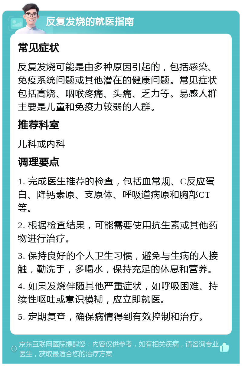 反复发烧的就医指南 常见症状 反复发烧可能是由多种原因引起的，包括感染、免疫系统问题或其他潜在的健康问题。常见症状包括高烧、咽喉疼痛、头痛、乏力等。易感人群主要是儿童和免疫力较弱的人群。 推荐科室 儿科或内科 调理要点 1. 完成医生推荐的检查，包括血常规、C反应蛋白、降钙素原、支原体、呼吸道病原和胸部CT等。 2. 根据检查结果，可能需要使用抗生素或其他药物进行治疗。 3. 保持良好的个人卫生习惯，避免与生病的人接触，勤洗手，多喝水，保持充足的休息和营养。 4. 如果发烧伴随其他严重症状，如呼吸困难、持续性呕吐或意识模糊，应立即就医。 5. 定期复查，确保病情得到有效控制和治疗。