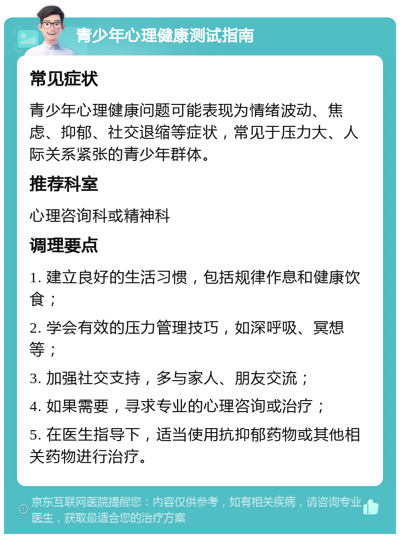 青少年心理健康测试指南 常见症状 青少年心理健康问题可能表现为情绪波动、焦虑、抑郁、社交退缩等症状，常见于压力大、人际关系紧张的青少年群体。 推荐科室 心理咨询科或精神科 调理要点 1. 建立良好的生活习惯，包括规律作息和健康饮食； 2. 学会有效的压力管理技巧，如深呼吸、冥想等； 3. 加强社交支持，多与家人、朋友交流； 4. 如果需要，寻求专业的心理咨询或治疗； 5. 在医生指导下，适当使用抗抑郁药物或其他相关药物进行治疗。