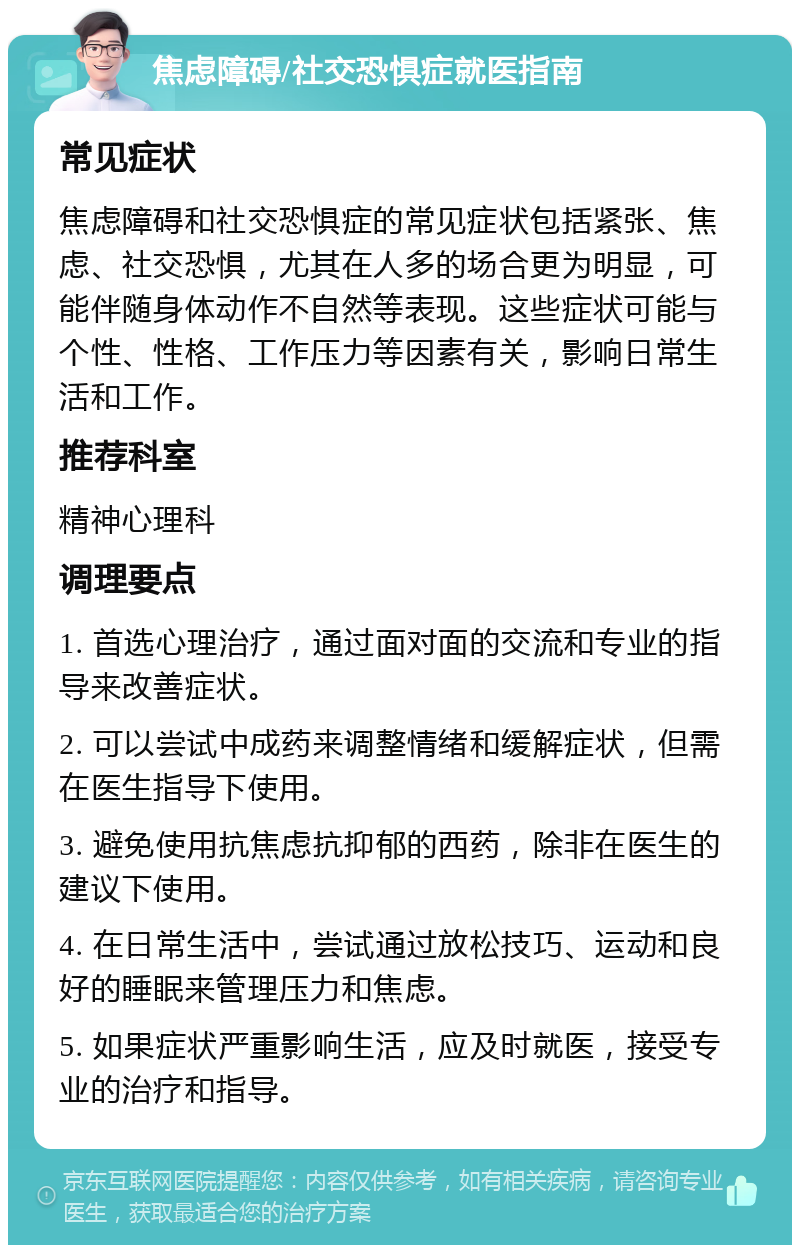 焦虑障碍/社交恐惧症就医指南 常见症状 焦虑障碍和社交恐惧症的常见症状包括紧张、焦虑、社交恐惧，尤其在人多的场合更为明显，可能伴随身体动作不自然等表现。这些症状可能与个性、性格、工作压力等因素有关，影响日常生活和工作。 推荐科室 精神心理科 调理要点 1. 首选心理治疗，通过面对面的交流和专业的指导来改善症状。 2. 可以尝试中成药来调整情绪和缓解症状，但需在医生指导下使用。 3. 避免使用抗焦虑抗抑郁的西药，除非在医生的建议下使用。 4. 在日常生活中，尝试通过放松技巧、运动和良好的睡眠来管理压力和焦虑。 5. 如果症状严重影响生活，应及时就医，接受专业的治疗和指导。