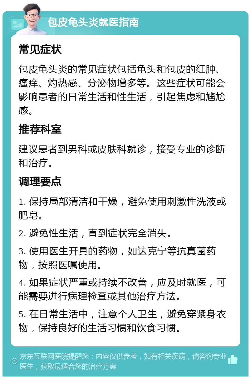 包皮龟头炎就医指南 常见症状 包皮龟头炎的常见症状包括龟头和包皮的红肿、瘙痒、灼热感、分泌物增多等。这些症状可能会影响患者的日常生活和性生活，引起焦虑和尴尬感。 推荐科室 建议患者到男科或皮肤科就诊，接受专业的诊断和治疗。 调理要点 1. 保持局部清洁和干燥，避免使用刺激性洗液或肥皂。 2. 避免性生活，直到症状完全消失。 3. 使用医生开具的药物，如达克宁等抗真菌药物，按照医嘱使用。 4. 如果症状严重或持续不改善，应及时就医，可能需要进行病理检查或其他治疗方法。 5. 在日常生活中，注意个人卫生，避免穿紧身衣物，保持良好的生活习惯和饮食习惯。