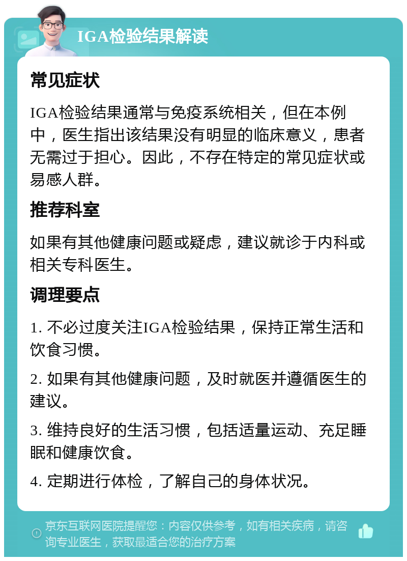 IGA检验结果解读 常见症状 IGA检验结果通常与免疫系统相关，但在本例中，医生指出该结果没有明显的临床意义，患者无需过于担心。因此，不存在特定的常见症状或易感人群。 推荐科室 如果有其他健康问题或疑虑，建议就诊于内科或相关专科医生。 调理要点 1. 不必过度关注IGA检验结果，保持正常生活和饮食习惯。 2. 如果有其他健康问题，及时就医并遵循医生的建议。 3. 维持良好的生活习惯，包括适量运动、充足睡眠和健康饮食。 4. 定期进行体检，了解自己的身体状况。