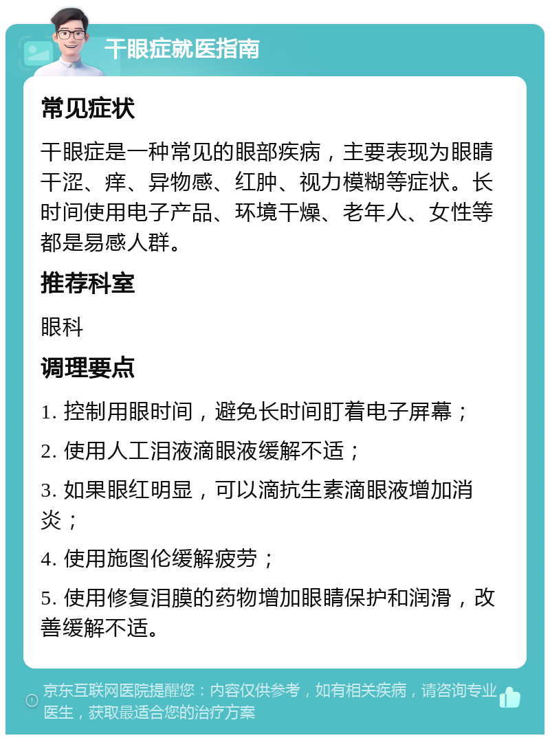 干眼症就医指南 常见症状 干眼症是一种常见的眼部疾病，主要表现为眼睛干涩、痒、异物感、红肿、视力模糊等症状。长时间使用电子产品、环境干燥、老年人、女性等都是易感人群。 推荐科室 眼科 调理要点 1. 控制用眼时间，避免长时间盯着电子屏幕； 2. 使用人工泪液滴眼液缓解不适； 3. 如果眼红明显，可以滴抗生素滴眼液增加消炎； 4. 使用施图伦缓解疲劳； 5. 使用修复泪膜的药物增加眼睛保护和润滑，改善缓解不适。