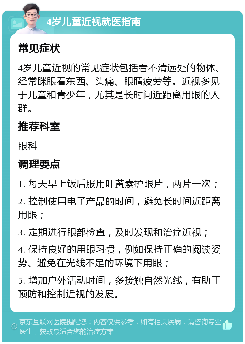 4岁儿童近视就医指南 常见症状 4岁儿童近视的常见症状包括看不清远处的物体、经常眯眼看东西、头痛、眼睛疲劳等。近视多见于儿童和青少年，尤其是长时间近距离用眼的人群。 推荐科室 眼科 调理要点 1. 每天早上饭后服用叶黄素护眼片，两片一次； 2. 控制使用电子产品的时间，避免长时间近距离用眼； 3. 定期进行眼部检查，及时发现和治疗近视； 4. 保持良好的用眼习惯，例如保持正确的阅读姿势、避免在光线不足的环境下用眼； 5. 增加户外活动时间，多接触自然光线，有助于预防和控制近视的发展。